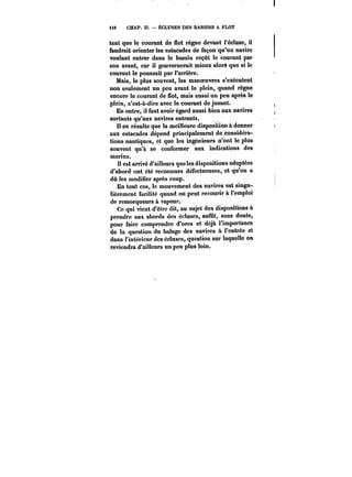 H8 CHAP. Il. ÉCLUSES DES BASSINS A FLOT 
tant que le courant de flot règne devant l'écluse, il 
faudrait orienter les estacades de façon qu'un navire 
voulant entrer dans le bassin reçût le courant par 
son avant, car il gouvernerait mieux alorS que si le 
courant le poussait par l'arrière. 
Mais, le plus souvent, les manoeuvres s'exécutent 
non seulement un peu avant le plein, quand règne 
encore le courant de flot, mais aussi un peu après le 
plein, c'est-à-dire avec le courant de jusant. 
En outre, il faut avoir égard aussi bien aux navires 
sortants qu'aux navires entrants. 
Il en résulte que la meilleure disposition à donner 
aux estacades dépend principalement do considéra-tions 
nautiques, et que les ingénieurs n'ont le plus 
souvent qu'à se conformer aux indications des 
marins. 
II est arrivé d'ailleurs que les dispositions adoptées 
d'abord ont été reconnues défectueuses, et qu'on a 
dû les modifier après coup. 
En tout cas, le mouvement des navires est singu- 
Hèremcnt faciHté quand on peut recourir à l'emploi 
de remorqueurs à vapeur. 
Ce qui vient d'être dit, au sujet des dispositions à 
prendre aux abords des écluses, suffit, sans doute, 
pour faire comprendre d'ores et déjà l'importance 
de la question du halage des navires à rentrée et 
dans l'intérieur des écluses, question sur laquelle on 
reviendra d'ailleurs un peu plus loin. 
 