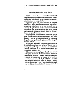 § < DISPOSITIONS Er DIMENSIONS DES FCLUSES tO 9 
DIMENSIONS. PRINCIPALES D'UNE ÉCLUSE 
T8. Niveau dm senU. – Le niveau du seuil dépend 
de plusieurs conditions variables d'un port à l'autre; 
on ne peut donc donner qu'un exemple de sa déter-mination 
dans un cas particulier. 
Supposons qu'un port, dont le chenal est compris 
entre deux jetées, ait une barre devant son entrée, 
et que, sur cette barre, on ne trouve que 8 mètres 
d'eau par les plus hautes marées de vive eau on veut 
construire une écluse accessible aux plus grands 
navires que le port peut recevoir dans les circons-tances 
les plus favorables. 
La plus grande calaison arriére des navires que ce 
port pourra recevoir exceptionnellement sera infé-rieure 
a 8 mètres, car il faut qu'il reste de l'eau sous 
la quille, pour que le navire gouverne bien lorsqu'il 
franchit la barre. 
De combien la calaison doit-elle être inférieure il 
la profondeur de l'eau sur la barre? On ne peut le 
dire o /M'w<; cela dépend de la levée du bateau sous 
l'action des lames, de la nature des matériaux qui 
constituent la barre, etc. 
Admettons, par exemple, que dans le mouvement 
de tangage (oscillation du navire suivant le sens de 
sa longueur) la quille s'abaisse et se relève alterna-tivement 
au-dessous ou au-dessus de sa position 
normale en eau calme de 0*28 a 0°*,30 à l'arrière 
(c'e~ ce qu'on appette la tevée du bateau) admet-tons 
encore que, sur l'avis d'une commission nauti-que, 
on ait jugé nécessaire d'avoir toujours au moins 
 