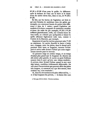 <20 CHAP. II. ECLUSES DES BASSINS A FLOT 
0'°,25 à 0"30 d'eau sous la quille; la différence 
entre la hauteur de l'eau sur la barre et te tirant 
d'eau du navire devra être, dans ce cas, de 0"SO à 
0°',60. 
En fait, sur les barres où l'agitation est forte et 
qui sont formées de matériaux durs (de galets par 
exemple), on a rarement besoin de porter cette diffé-rence 
à plus de i mètre; quand l'agitation est 
modérée et la barre composée de matériaux meubles 
et ténus (de sable fin par exemple), O'30 à O'50 
suffisent généralement; enfin, sur certains bancs de 
vase molle, on n'hésite pas quelquefois à laisser la 
quille sillonner légèrement cette vase, comme à 
l'entrée de la Charente, par exemple. 
Supposons ici que les navires pourront caler 7m,50 
au maximum. Le navire franchit la barre à haute 
mer, s'engage, entre les jetées, dans le chenal qu'il 
parcourt dans toute sa longueur, traverse l'avant-port 
et arrive enfin devant t'éctuse que nous suppo-serons 
ouverte pour le recevoir. 
Ce parcours exige un certain temps, et un temps 
d'autant plus grand que la longueur du chemin est 
elle-même plus grande; le navire ne peut d'ailleurs 
avancer dans le port qu'avec une vitesse modérée 
il arrivera donc devant t'éctuso quand la mer aura 
déjà baissé, condition évidemment défavorable. On 
voit ainsi l'inconvénient que peuvent offrir des jetées 
très longues, et comment on a pu être amené, dans 
certains cas, à les rescinder'. 
Si, dans les circonstances les plus défavorables, – 
et il faut toujours les prévoir, la baisse des taux 
t. Voir page 323 du vo)ume !'t-<!M(M; Mar<<)mM. 
 