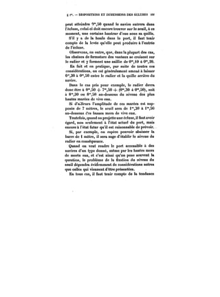 g f. DISPOSITIONS ET DIMENSIONS DES ÉCLUSES i2< 
peut atteindre O'°,50 quand le navire entrera dans 
l'écluse, celui-ci doit encore trouver sur le seuil, à ce 
moment, une certaine hauteur d'eau sous sa quille. 
S'il y a de la houle dans le port, il faut tenir 
compte de la levée qu'elle peut produire à l'entrée 
de t'éctuse. 
Observons, en outre, que, dans la plupart des cas, 
les chaînes de fermeture des vantaux se croisent sur 
le radier et y forment une saillie de O'i0 à 0*°,20. 
En fait et en pratique, par suite de toutes ces 
considérations, on est généralement amené à laisser 
0*30 à C"50 entre le radier et la quille arrière du 
navire. 
Dans le cas pris pour exemple, le radier devra 
donc être à 0"SO -}- 7"SO + (0"30 à 0"SO), soit 
à 8"30 ou 8'50 au-dessous du niveau des plus 
hautes marées de vive eau. 
Si d'atitcurs l'amplitude de ces marées est sup-posée 
de 7 mètres, le seuil sera de i'30 à i'SO 
au-dessous des basses mers de vivo eau. 
Toutefois, quand on projette une écluse, il faut avoir 
égard, non seulement à l'état actuel du port, mais 
encore à l'état futur qu'il est raisonnable de prévoir. 
Si, par exemple, on espère pouvoir abaisser la 
barre de i mètre, il sera sage d'établir le niveau du 
radier en conséquence. 
Quand on veut rendre le port accessible & des 
navires d'un type donné, même par les hautes mers 
de morte eau, et c'est ainsi qu'on pose souvent la 
question, le problème de la fixation du niveau du 
seuil dépendra évidemment de considérations autres 
que celles qui viennent d'être présentées. 
En tous cas, il faut tenir compte de la tendance 
 