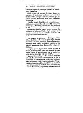 23 CHAP. II. ÉCLUSES DES BASSINS A FLOT 
actuelle à augmenter autant que possible les dimen-sions 
des navires. 
Ainsi, en ce qui concerne le tirant d'eau, les 
armateurs le portent au maximum que permettent 
d'atteindre les passages les moins profonds que les 
navires doivent rencontrer dans leurs traversées 
habituelles. 
Pour les voyages dans i'tnde, la profondeur régu-latrice, 
sera par exemple, celle du canal de Suez; pour 
les voyages à New-York, ce sera celle des passes de 
ce port. 
Aujourd'hui, les plus grands navires à vapeur du 
commerce ne calent que 7m,50 à 8'SO environ; mais 
certains navires cuirassés des flottes- militaires ont 
jusqu'à 9 mètres de tirant d'eau. 
?9. largeur de t'éctmse. La largeur d'une 
écluse doit être telle que les plus larges navires 
appelés à s'en servir, ne fût-ce même qu'exception-nellement, 
aient assez d'espace libre entre les parties 
les plus saillantes de leurs flancs et les bajoyers de 
l'écluse. 
La plus grande largeur d'un navire est vers le 
milieu de sa longueur, dans une section verticale 
qu'on appelle le maître-couple ou le maître-bau 
(Voir Fig. p. 123, 124, 125, i26 et i27). 
L'espace libre à ménager entre le navire et l'écluse 
dépend des conditions dans lesquelles se fait la 
manoeuvre. Si l'avant-port est calme, si le navire est 
halé lentement à l'aide d'engins puissants, s'il n'y a 
pas de courants sensibles dans l'écluse, etc., en un 
mot si la manoeuvre s'exécute dans les conditions 
voulues do sécurité, l'espace libre pourra être réduit 
 