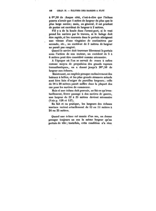 <28 CHAP. Iî. – ÉCLUSES DES BASSINS A FLOT 
à 0°',80 do chaque côté, c'est-à-dire que l'écluse 
pourra n'avoir que 1 mètre de largeur de plus que le 
plus large navire; mais, en général, il est prudent 
de porter cet excédent de largeur à 2 mètres. 
S'il y a de la houle dans l'avant-port, si le vent 
prend les navires par le travers, si le halage doit 
être rapide, si les courants dans le pertuis atteignent 
une vitesse d'une vingtaine de centimètres par 
seconde, etc., un excédent de 3 mètres de largeur 
ne paraît pas exagéré. 
Quand le navire doit traverser librement lepertuis 
sous l'action de son moteur, un excédent de 5 à 
6 mètres peut être considéré comme nécessaire. 
A l'époque où l'on se servait de roues à aubes 
comme moyen de propulsion des grands vapeurs 
transatlantiques, on a donné jusqu'à 30"SO de 
largeur aux écluses. 
Maintenant, on emploie presque exclusivement des 
bateaux à hétice, et les plus grands steamers actuots 
sont bien loin d'exiger de pareilles largeurs celle 
de 18 à 20 mètres parait suftire dans la plupart des 
cas pour les navires de commerce. 
Mais si une écluse doit pouvoir, ne fut-ce qu'éven-tuellement, 
livrer passage à des navires de guerre, 
une largeur do 22 à 25 mètres devient nécessaire 
(Voir p. 126 et 127). 
En fait et en pratique, les largeurs des écluses 
marines varient actuellement de 13 ou 14 mètres à 
24 ou 25 mètres. 
Quand une éctusc est munie d'un sas, on donne 
presque toujours au sas la même largeur qu'au 
pertuis de tête toutefois, cette condition n'a rien 
 