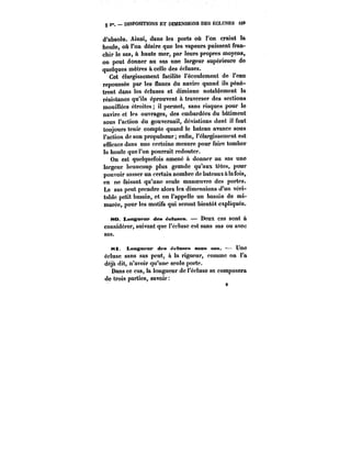 g DISPOSITIONS ET DIMENSIONS DES ECLUSES <29 
d'absolu. Ainsi, dans les ports où l'on craint la 
houle, où l'on désire que les vapeurs puissent fran-chir 
le sas, à haute mer, par leurs propres moyens, 
on peut donner au sas une largeur supérieure de 
quelques mètres à celle des écluses. 
Cet élargissement facilite l'écoulement de l'eau 
repoussée par les flancs du navire quand ils pénè-trent 
dans les écluses et diminue notablement la 
résistance qu'ils éprouvent à traverser des sections 
mouillées étroites il permet, sans risques pour le 
navire et les ouvrages, des embardées du bâtiment 
sous l'action du gouvernail, déviations dont il faut 
toujours tenir compte quand le bateau avance sous 
l'action de son propulseur; enfin, l'élargissement est 
efficace dans une certaine mesure pour faire tomber 
la houle que l'on pourrait redouter. 
On est quelquefois amené a donner au sas une 
largeur beaucoup plus grande qu'aux têtes, pour 
pouvoir sasser un certain nombre de bateaux a ta tbis, 
en ne faisant qu'une seule manoeuvre des portes. 
Le sas peut prendre alors les dimensions d'un véri-table 
petit bassin, et on l'appelle un bassin de mi-marée, 
pour les motifs qui seront bientôt expliqués. 
80. Longueur des éeluses. – Deux cas sont & 
considérer, suivant que t'éctusc est sans sas ou avec 
sas. 
)<ti. Longueur des t~ttMen sans sas. Une 
écluse sans sas peut, a la rigueur, comme on l'a 
déjà dit, n'avoir qu'une seule porte. 
Dans ce cas, la longueur de l'écluse se composera 
9 
de trois parties, savoir 
9 
 