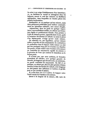 g i". DISPOSITIONS ET DIMENSIONS DES ÉCLUSES i3t 
La mise à sec exige rétablissement d'un batardeau 
or, on facilitera ce travail en ménageant dans les 
bajoyers amont et aval des rainures ou feuillures 
appropriées, dans lesquelles on viendra placer des 
poutres horizontales. 
Quelquefois on ne pratique qu'une rainure, mais 
deux paraissent préférables pour réaliser commodé-ment 
un batardeau ordinaire, avec corroi d'argile. 
Aujourd'hui, dans les ports de quoique impor-tance, 
convenablement outillés, on obtient une ferme-ture 
rapide et parfaitement étanche d'un pertuis à 
l'aide de bateaux-portes, appareils dont il sera parlé 
à l'occasion des bassins de radoub. La mise en place 
d'un bateau-porte n'exige qu'une seule rainure. 
On admettra ici, par hypothèse, qu'une rainure 
suffise et qu'elle ait une cinquantaine de centimètres 
de profondeur dans le bajoyer. Cette rainure ne doit 
pas être pratiquée trop près de l'enclave ou chambre 
des portes; il doit exister entre l'enclave et la rainure 
un contrefort de maçonnerie capable de résister & 
la pression de t'eau que soutient le batardeau ou le 
bateau porte. 
!t n'existe pas, que nous sachions, de formules 
permettant de calculer, avec quelque garantie de 
sécurité, la longueur que devrait avoir, au minimum, 
un pareil contrefort de maçonnerie. En fait et en 
pratique, on admet que, dans les plus grandes écluses 
marines et dans les bassins de radoub, cette longueur 
ne doit jamais être inférieure à 4 mètres et qu'elle 
peut ne pas excéder 6 mètres. 
Il y aura donc de 4 a 6 mètres de bajoyer entre 
t'arétc amont de l'enclave et la rainure. 
Quant à la largeur de la rainure, e!!e varie de 
 