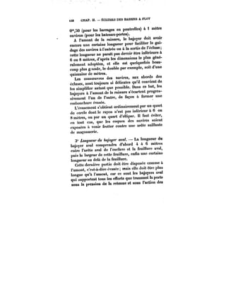 i32 CHAP. II. ÉCLUSES DES BASSINS A FLOT 
0"SO (pour les barrages en poutrelles) à i mètre 
environ (pour les bateaux-portes). 
A l'amont de la rainure, le bajoyer doit avoir 
encore une certaine longueur pour faciliter le gui-dage 
des navires à t'entrée ou à la sortie de 1 écluse 
cette longueur ne paratt pas devoir être inférieure à 
6 ou 8 mètres, d'après les dimensions le plus géné-ralement 
adoptées, et elle est quelquefois beau-coup 
plus g.-ande, le double par exemple, soit d'une 
quinzaine de mètres. 
Les manoeuvres des navires, aux abords des 
écluses, sont toujours si délicates qu'il convient de 
les simplifier autant que possible. Dans ce but, les 
baiovers à t'amont de la rainure s'écartent progres-sivement 
l'un de l'autre, de façon à former une 
embouchure évasée. 
L'évasement s'obtient ordinairement par un quart 
de cercle dont le rayon n'est pas inférieur à 6 ou 
8 mètres, ou par un quart d'ellipse. Il faut éviter 
en tout cas, que les coques des navires soient 
exposées à venir frotter contre une arête saillante 
de maçonnerie. 
3° /~M< du ~'<~ aval. – La longueur du 
bajoyer aval comprendra d'abord 4 à 6 mètres 
entre l'arête aval de l'enclave et la feuillure aval, 
puis la largeur de cette feuillure, enfin une certaino 
longueur au delà de la feuillure. 
Cette dernière partie doit être disposée comme à 
l'amont, c'est-à-dire évasée; mais elle doit être plus 
longue qu'à l'amont, car ce sont les bajoyers aval 
qui supportent tous les eubrts que transmet la porte 
sous la pression de la retenue et sous l'action des 
 