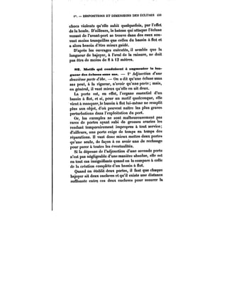 f. DISPOSITIONS ET DIMENSIONS DES ECLUSES t33 
chocs violents qu'elle subit quelquefois, par t'euët 
de la houle. D'ailleurs, le bateau qui attaque l'écluse 
venant de l'avant-port se trouve dans des eaux sou-vent 
moins tranquilles que celles du bassin à flot et 
a alors besoin d'être mieux guidé. 
D'après les ouvrages exécutés, il semble que la 
longueur de bajoyer, à l'aval de la rainure, ne doit 
pas être de moins de 8 à 12 mètres. 
8Z. Motifs qui conduisent à augmentep la lon-goeup 
des éctnses sans sas. 1° ~d/OMC~OM <fMMC 
deuxième porte dèbe. On a dit qu'une écluse sans 
sas peut, à la rigueur, n'avoir qu'une porte mais, 
en généra!, il vaut mieux qu'elle en ait deux. 
La porte est, en effet, l'organe essentiel d'un 
bassin à Sot, et si, pour un motif quelconque, elle 
vient à manquer,le bassin à flot lui-même ne remplit 
plus son objet, d'où peuvent naître les plus graves 
perturbations dans l'exploitation du port. 
Or, les exemples ne sont malheureusement pas 
rares de portes ayant subi de grosses avaries les 
rendant temporairement impropres à tout service; 
d'ailleurs, une porte exige de temps en temps des 
réparations. Il vaut donc mieux mettre deux portes 
qu'une seule, de façon à en avoir une de rechange 
pour parer à toutes les éventualités. 
Si la dépense de l'adjonction d'une seconde porto 
n'est pas négtigeabte d'une manière absolue, elle est 
en tout cas insignifiante quand on la compare à celle 
de la création complète d'un bassin à flot. 
Quand on établit deux portes, il faut que chaque 
bajoyer ait deux enclaves et qu'il existe une distance 
suffisante entre ces deux enclaves pour assurer la 
 