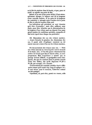 § i" DISPOSITIONS ET DIMENSIONS DES ÉCLUSES 135 
ou le flot de pénétrer dans le bassin, et que, pour ce 
motif, on appelle une porte de flot. 
Quand on se sert d'une porte de flot) il faut néces-sairement 
allonger le bajoyer aval de la longueur 
d'une nouvelle enclave, et en outre de la longueur 
du contrefort à ménager entre l'enclave de la porte 
de flot et celle de la porte d'èbe aval. 
Les indications qui précèdent ne sont données 
qu'à titre d'exemples mais elles suffisent, sans 
doute, pour faire admettre que la détermination de 
la longueur d'une écluse sans sas dépend d'un assez 
grand nombre de conditions spéciales, auxquelles il 
faut avoir égard dans chaque cas particulier. 
t<3. Dimensions des sas des M'tuses marines. 
– Avant d'aborder la question des dimensions des 
sas, il parait utiïe d'expliquer comment on est 
amené souvent a doter d'un sas les écluses marines. 
t~. tmfonvétttents des ~ctases sans sas. Dans 
une écluse sans sas on ouvre la porte vers le moment 
de la haute mer, et l'on fait passer directement les 
navires de l'avant-port dans le bassin à flot, ou réci-proquement. 
Mais l'expérience a montré que ce 
passage devient difficile, et quelquefois même dan-gereux, 
dès que les courants dans !e pertuis cessent 
d'être très faibles, dès qu'ils dépassent 0"20 à 
O'30, par exemple, à !a seconde. 
L'inconvénient des courants notables tient à diffé-rentes 
causes qu'il serait trop long d'expliquer ici 
il vaut mieux, pour le moment, l'admettre comme 
un fait pratique. 
Cependant,,on peut citer, parmi ces causes, celle 
 