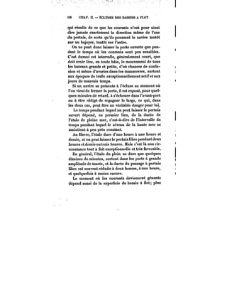i3C CHAP. II. ÉCLUSES DES BASSINS A FLOT 
qui résulte de ce que les courants n'ont pour ainsi 
dire jamais exactement la direction même de l'axe 
du pertuis, de sorte qu'ils poussent le navire tantôt 
sur un bajoyer, tantôt sur l'autre. 
On ne peut donc laisser la porte ouverte que pen-dant 
le temps où les courants sont peu sensibles. 
C'est durant cet intervalle, généralement court, que 
doit avoir lieu, en toute hâte, le mouvement de tous 
les bateaux grands et petits, d'où chances de confu-sion 
et même d'avaries dans tes manoeuvres, surtout 
aux époques de trafic exceptionnellement actif et aux 
jours de mauvais temps. 
Si un navire se présente à l'écluse au moment où 
l'on vient de fermer la porte, il est exposé, pour quel-ques 
minutes de retard, à s'échouer dans l'avant-port 
ou à être obligé de regagner le large, ce qui, dans 
les deux cas, peut être un véritable danger pour lui. 
Le temps pendant lequel on peut laisser le pertuis 
ouvert dépend, en premier lieu, de la durée de 
l'étale de pleine mer, c'est-à-dire de l'intervalle de 
temps pendant lequel le niveau de la haute mer se 
maintient à peu près constant. 
Au Havre, l'étale dure d'une heure à une heure et 
demie, et on peut laisserle pertuis libre pendant deux 
heures et demie ou trois heures. Mais c'est là une cir-constance 
tout à fait exceptionnelle et très favorable. 
En général, l'étale du plein ne dure que quelques 
dizaines de minutes, surtout dans les ports à grande 
amplitude de marée, et la durée du passage à pertuis 
libre est souvent réduite à deux heures, à une heure, 
et quelquefois à moins encore. 
Le moment où les courants deviennent gênants 
dépend aussi de la superficie du bassin à flot; plus 
 