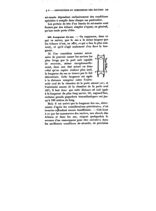 § i". DISPOSITIONS ET DIMENSIONS DES ÉCLUSES M9 
mi-marée dépendent exclusivement des conditions 
spéciales à remplir dans chaque cas particulier. 
Les pertuis de tête d'un bassin de mi-marée sont 
fermés par des écluses simples n'ayant, en général, 
qu'une seule porte d'èbe. 
88. Longueur dm ans. On supposera, dans ce 
qui va suivre, que le sas a la même largeur que 
les écluses (c'est, en effet, ce qui a lieu le plus sou-vent), 
et qu'il s'agit seulement d'en fixer la lon-gueur. 
Si l'on considère comme néces-saire 
de pouvoir sasser les navires les 
plus longs que le port soit capable 
de recevoir, même exceptionnelle-ment, 
dans son état actuel ou dans 
celui qu'on espère réaliser plus tard, 
la longueur du sas se trouve par le fait 
déterminée. Cette longueur est égale 
à la distance comprise entre l'extré-mité 
aval de la chambre de la porte amont (w<) et 
l'extrémité amont de la chambre de la porte aval 
(bb'). Il faut donc que cette distance ab soit égatc 
à la longueur du plus long navire. Or, aujourd'hui, 
certains grands paquebots transatlantiques ont jus-qu'à 
180 mètres de long. 
Mais il est arrivé que la longueur des sas, déter-minée 
d'après les considérations précédentes, s'est 
trouvée cependant encore insuffisante. Cela tient 
à ce que les manoeuvres des navires, aux abords des 
écluses et dans les sas, exigent quelquefois te 
secours d'un remorqueur pour être exécutées dans 
les meilleures conditions de sécurité, de précision 
 