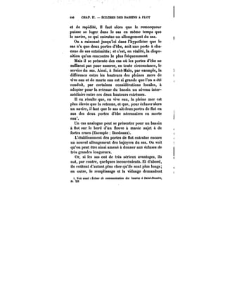 iM CHAP. II. ËCLUSES DES BASSINS A FLOT 
et de rapidité. I! faut alors que le. remorqueur 
puisse se loger dans le sas en même temps que 
le navire, ce qui entraîne un allongement du sas. 
On a raisonné jusqu'ici dans l'hypothèse que le 
sas n'a que deux portes d'èbe, soit une porte à cha-cune 
de ses extrémités; et c'est, en réalité, la dispo-sition 
qu'on rencontre le plus fréquemment 
Mais il se présente des cas où les portes d'èbe ne 
suffisent pas pour assurer, en toute circonstance, le 
service du sas. Ainsi, à Saint-Malo, par exemple, la 
différence entre les hauteurs des pleines mers de 
vive eau et de morte eau est si grande que l'on a été 
conduit, par certaines considérations locales, à 
adopter pour la retenue du bassin un niveau inter-médiaire 
entre ces deux hauteurs extrêmes. 
Il en résulte que, en vive eau, la pleine mer est 
plus élevée que la retenue, et que, pour écluser alors 
un navire, il faut que le sas ait deux portes de flot en 
sus des deux portes d'èbe nécessaires en morte 
eau*. 
Un cas analogue peut se présenter pour un bassin 
à flot sur le bord d'un fleuve à marée sujet à de 
fortes crues (Exemple Bordeaux). 
L'établissement des portes de flot entraîne encore 
un nouvel allongement des bajoyers du sas. On voit 
qu'on peut être ainsi amené à donner aux écluses de 
très grandes longueurs. 
Or, si les sas ont de très sérieux avantages, ils 
ont, par contre, quelques inconvénients. Et d'abord, 
ils coûtent d'autant plus cher qu'ils sont plus longs; 
en outre, le remplissage et la vidange demandent 
t. Voir aussi ~cttMe de MHtmunfcafMn dM 6aM'M à Satttt-JVfMaffe, 
pt xn 
 