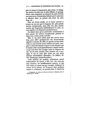 § 1~. DISPOSITIONS ET DIMENSIONS DES ECLUSES 14t 
plus de temps et consomment plus d'eau le halage 
des navires est plus lent et plus difficile; le passage 
direct, sans sassement, au moment du plein devient 
une manoeuvre d'autant plus délicate que le parcours 
à effectuer dans un pertuis très étroit est plus 
long, etc. 
Pour ces divers motifs, on se borne souvent à 
donner au sas non pas la longueur des plus grands 
navires exceptionnels, mais celle des plus grands 
navires qui fréquentent habituellement le port, ou 
sont appelés à le fréquenter prochainement. 
On admet alors qu'on parviendra certainement à 
faire passer les navires exceptionnels pendant la 
haute mer, toutes portes ouvertes. 
Mais le sas ainsi réduit peut être encore assez 
long pour offrir quelques-uns des inconvénients 
signalés ci-dessus. En effet, les grands navires habi-tuels 
ne sont souvent qu'en nombre très petit, com-paré 
a celui des bateaux moyens et des barques que 
le bassin à flot reçoit journellement a chaque marée, 
et qui sont bien loin d'exiger toute la longueur du 
sas. On est ainsi conduit, dans certains cas, à par-tager 
le sas en deux plus petits par une porte 
d'écluse intermédiaire (Exemples La Pallice, Pl. 
VII; Dunkerque, bassin Freycinet'). 
Cette solution est motivée, notamment, quand 
l'alimentation du bassin à flot, avec des eaux pas 
trop vaseuses, est insuffisamment assurée, et que 
l'on craint, en morte eau par exemple, d'abaisser le 
niveau de la retenue (et d'exposer ainsi quelques 
navires a s'échouer), en prenant dans le bassin un 
i. Por<efcMff!t- <~< <'f<'fM de t'Kcok des Ponts et <taMM&< séné 0, 
section D, PI. XXVHt 
 