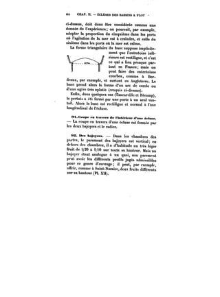 <4t CHAP. H. – ËCLUSES DES BASSINS A FLOT · 
ci-dessus, doit donc être considérée comme une 
donnée de l'expérience on pourrait, par exempte, 
adopter la proportion du cinquième dans les ports 
où l'agitation de la mer est à craindre, et celle du 
sixième dans les ports où la mer est calme. 
La forme triangulaire du buse suppose implicite-ment 
que l'entretoise infé-rieure 
est rectiligne, et c'est 
ce qui a lieu presque par-tout 
en France; mais on 
peut faire des entretoises 
courbes, comme à Bor-deaux, 
par exemple, et surtout en Angleterre. Le 
buse prend alors la forme d'un arc de cercle ou 
d'une ogive très aplatie (croquis ci-dessus). 
Enfin, dans quelques cas (Tancarville et Fécamp), le pertuis a été fermé par une porte à un seul van-tait. 
Alors le buse est rectiligne et normal à l'axe 
longitudinal de l'écluse. 
Ot.CMMpe en travers de l'Intérieur d'âne éctMse. 
– La coupe en travers d'une écluse est formée par 
les deux bajoyers et le radier. 
MX. Béa bt~oye~. Dans les chambres des 
portes, le parement des bajoyers est vertical en 
dehors des chambres, il a d'habitude un très léger 
fruit de 1/20 à i/iO sur toute sa hauteur. Mais un 
bajoycr étant analogue a un quai, son parement 
peut avoir les difTérents profils jugés admissibles 
pour ce genre d'ouvrage il peut, par exempte, 
ourir, comme à Saint-Nazaire, deux fruits différents 
sur sa hauteur (Pl. XU). 
 