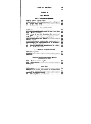 TABLE DES MATIÈRES IX 
Mcn 
CHAPITRE IV 
PONTS KOBILES 
S t". – Considérattons générâtes. 
i86 Divers systèmes de ponts mobiles. 325 
i87 Emplacement et dispositions des ponts mobiles sur les pertuis. 327 
i88 Cas d'un pertuis simple. 328 
t89 Cas d'un pertuis doubte. 329 
§ 2. Des ponts tournants. 
i90 Dennitions. 330 
i9t Comparaison des ponts à une votée et des ponts à deux votées. 33t 
j[92 A. – Ponts à deux votées. 332 
193 B. Ponts à une volée. Constitution des poutres mat-tresses. 
332 
194 Établissement de la base d'appui ou pile du pont. 333 
i9S Profil transversal des ponts mobiles. 33t 
196 Calcul du pont. 33S 
i97 Conditions à observer dans t'étade d'on pont tournant. 335 
it8 Équilibre d'un pont tournant autour de son axe de rotation. 338 
t99 A.–Équilibre toogitudinat. 338 
200 Rapport de la longueur de la culasse à celle de la votée. 339 
201 B. Équilibre transversat. 3M 
§ 8. Manoeuvre des ponts tournants. 
202 Conditions générâtes 3M 
203 Rapidité. 3M 
204 Sécurité. 3t2 
COMPARAISONDES FOKTS SUR COURONNB Da CALETS 
ET DES M~TS SUR PIVOTS 
205 A. Ponts sur couronne de galets. 343 
206 B. Ponts sur pivot. 345 
207 Des pivots. 346 
PIVOTa FIXES 
208 Constitution. 346 
209 Pressions que l'on peut faire supporter aux pivot!* mct.tttiques 
de!) ponts tournants. Graissage. 346 
2<0 Stabilité des ponts sur pivot Oxe. 349 
2U Galets d'équilibre et galets de culasse. 3M 
 