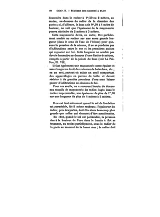 tt8 CHAP. Il. – ÉCLUSES DES BASSINS A FLOT 
descendre dans le rocher à i"SO ou 2 mètres, au 
moins, au-dessous du radier de la chambre des 
portes; si, d'ailleurs, le busc ade 0°*,50 à i mètre de 
hauteur, on voit que l'épaisseur de la maçonnerie 
pourra atteindre de 2 mètres à 3 mètres. 
Cette maçonnerie devra, en outre, être parfaite-ment 
soudée au rocher sur une assez grande lon-gueur 
(dans le sens de l'axe de l'écluse) pour que, 
sous la pression de la retenue, il ne se produise pas 
d'infiltrations entre le roc et les premières assises 
qui reposent sur lui. Cette longueur ne semble pas 
devoir descendre au-dessous d'une dizaine de mètres, 
comptés à partir de la pointe du buse (voir La Pal- 
!ice, Pl. VII). 
Il faut également une maçonnerie assez épaisse et 
assez longue au droit des rainures du batardeau, etc., 
en un mot, partout où existe un seuil comportant 
des appareillages en pierres de taille et devant 
résister à de grandes pressions d'eau sans laisser 
passer d'infiltrations au-dessous de lui. 
Pour ces seuils, on a rarement besoin de donner 
aux massifs de maçonnerie du radier, logés dans le 
rocher imperméable, une épaisseur de plus de i°',80 
sur une longueur de plus de 4 mètres à 5 mètres. 
Il en est tout autrement quand le sol de fondation 
est perméabte, fût-il même rocheux l'épaisseur du 
radier, près des portes, doit être alors beaucoup plus 
grande que celles qui viennent d'être mentionnées. 
En effet, quand le sol est perméable, la pression 
due à la hauteur de l'eau dans le bassin à flot se 
transmet, au moins partiellement, sous le radier de 
la porto au moment de la basse mer le radier doit 
 