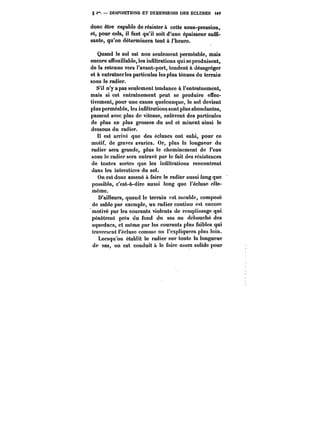 g i". DISPOSITIONS ET DIMENSIONS DES ECLUSES iM 
donc être capable de résister à cette sous-pression, 
et, pour cela, il faut qu'il soit d'une épaisseur suffi-sante, 
qu'on déterminera tout à l'heure. 
Quand le sol est non seulement perméable, mais 
encore affouillable, les infiltrations qui se produisent, 
de la retenue vers l'avant-port, tendent à désagréger 
et à entraînerles particules les plus ténues du terrain 
sous le radier. 
S'il n'y a pas seulement tendance à l'entraînement, 
mais si cet entraînement peut se produire effec-tivement, 
pour une cause quelconque, le sol devient 
plus perméable, les infiltrations sont plus abondantes, 
passent avec plus de vitesse, enlèvent des particules 
de plus en plus grosses du sol et minent ainsi le 
dessous du radier. 
Il est arrivé que des écluses ont subi, pour ce 
motif, de graves avaries. Or, plus la longueur du 
radier sera grande, plus le cheminement de l'eau 
sous le radier sera entravé par le fait des résistances 
de toutes sortes que les infiltrations rencontrent 
dans les interstices du sol. 
On est donc amené à faire le radier aussi long que 
possible, c'est-à-dire aussi long que i'éctuse elle-même. 
D'ailleurs, quand le terrain est meuble, composé 
de sable par exemple, un radier continu est encore 
motivé par les courants violents de remplissage qui 
pénètrent près du fond du sas au débouché des 
aqueducs, et même par les courants plus faibles qui 
traversent t'éctuse comme on l'expliquera plus loin. 
Lorsqu'on établit le radier sur toute la longueur 
du sas, on est conduit à le faire assez solide pour 
 
