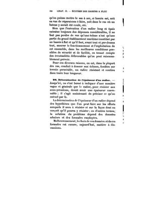 tSO CHAP. II. ÉCLUSES DES BASSINS A FLOT 
qu'on puisse mettre le sas à sec, si besoin est, soit 
en vue de réparations à faire, soit dans le cas où un 
bateau y aurait été coulé, etc. 
Bien que l'exécution d'un radier long et épais 
entratne toujours des dépenses considérables, il ne 
faut pas perdre de vue qu'une écluse n'est qu'une 
partie du grand établissement maritime constitué par 
un bassin à flot et qu'il faut, avant tout et par-dessus 
tout, assurer le fonctionnement et l'exploitation de 
cet ensemble, dans les meilleures conditions pos-sibles 
de sécurité et de facilité, en tenant compte 
des éventualités défavorables qu'on peut raisonna-blement 
prévoir. 
Pour ces diverses raisons, on est, dans la plupart 
des cas, conduit à donner aux écluses, fondées sur 
terrain perméable, un radier résistant et continu 
dans toute leur longueur. 
96. Déternttjnation de t'épaissettr d'an ra<M<M. – 
Jusqu'ici, on s'est borné à indiquer d'une manière 
vague et générale que te radier, pour résister aux 
sous-pressions, devait avoir une épaisseur conve-nable 
il s'agit maintenant de préciser ce qu'on 
entend par là. 
La détermination de t'épaisseur d'un radier dépend 
des hypothèses que l'on peut faire sur les efforts 
auxquels il aura à résister et sur la façon dont on 
conçoit qu'il pourra y résister en d'autres termes; 
la solution du problème dépend des données 
admises et des formules cmntoyécs. 
Mathpurcusempnt, techoixde ces données etdeccs 
formules est encore, aujourd'hui, matière à dis-cussions. 
 