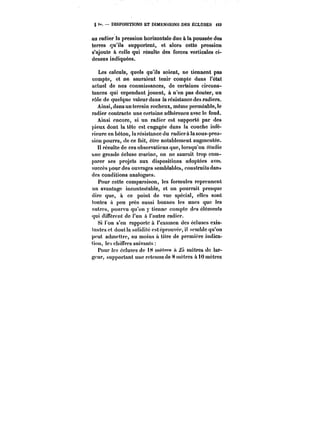 § i". DISPOSITIONS ET DIMENSIONS DES ËCLUSES <53 
au radier la pression horizontale due à la poussée des 
terres qu'ils supportent, et alors cette pression 
s'ajoute à celte qui résulte des forces verticales ci-dessus 
indiquées. 
Les calculs, quels qu'ils soient, ne tiennent pas 
compte, et ne sauraient tenir compte dans t'état 
actuel de nos connaissances, de certaines circons-tances 
qui cependant jouent, à n'en pas douter, un 
rôle de quelque valeur dans la résistance des radiers. 
Ainsi, dans un terrain rocheux, même perméable, le 
radier contracte une certaine adhérence avec le fond. 
Ainsi encore, si un radier est supporté par des 
pieux dont la tête est engagée dans la couche infé-rieure 
en béton, !a résistance du radiera la sous-pres-sion 
pourra, de ce tait, être notablement augmentée. 
t! résulte de ces observations que, lorsqu'on étudie 
une grande écluse marine, on ne saurait trop com-parer 
ses projets aux dispositions adoptées avec 
succès pour des ouvrages semblables, construits dana 
des conditions analogues. 
Pour cette comparaison, les formules reprennent 
un avantage incontestable, et on pourrait presque 
dire que, à ce point de vue spécial, elles sont 
toutes a peu près aussi bonnes les unes que les 
autres, pourvu qu'on y tienne compte des éléments 
qui diffèrent de l'un à l'autre radier. 
Si l'on s'en rapporte à l'examen des écluses exis-tantes 
et douUa solidité est éprouvée, il semble qu'on 
peut admettre, au moins à titre de première indica-tion, 
les chiffres suivants: 
Pour les écluses de 18 mètr~ si mètres de lar-geur. 
supportant une retenue de 8 mètres à 10 mètres 
 