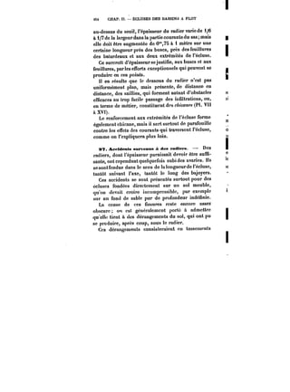 <S4 CHAP. If. – ECLUSES DES BASSINS A FLOT 
au-dessus du seuil, l'épaisseur du radier varie de i/6 
à 1/7 de la largeur dans la partie courante du sas; mais 
elle doit être augmentée de 0'°,75 à 1 mètre sur une 
certaine longueur près des buses, près des feuillures 
des batardeaux et aux deux extrémités de l'écluse. 
Ce surcroît d'épaisseur se justifie, aux buses et aux 
feuillures, parles efforts exceptionnels qui peuvent se 
produire en ces points. 
H en résulte que le dessous du radier n'est pas 
uniformément plan, mais présente, de distance en 
distance, des saillies, qui forment autant d'obstacles 
efficaces au trop facile passage des infiltrations, ou, 
en terme de métier, constituent des c~ca~~ (Pl. VII 
à XVI). 
Le renforcement aux extrémités de l'écluse forme 
également chicane, mais il sert surtout de parafouille 
contre les effets des courants qui traversent l'écluse, 
comme on l'expliquera plus loin. 
0?. Aceidents survenus à des radiers. – Des 
radiers, dont l'épaisseur paraissait devoir être suffi-sante, 
ont cependant quelquefois subi des avaries. Ils 
sesontfcndug dans le sens de ta tongueurde t'éctuse, 
tantôt suivant l'axe, tantôt le long des bajoyers. 
Ces accidents se sont présentés surtout pour des 
écluses fondées directement sur un sol meuble, 
qu'on devait croire incompressible, par exemple 
sur un fond de sable pur de profondeur indéfinie. 
La cause de ces fissures reste encore assez 
obscure on est généralement porté à admettre 
qu ettf tient à des dérangements du sol, qui ont pu 
se produire, après coup, sous le radier. 
Ces dérangements consisteraient en tassements 
 
