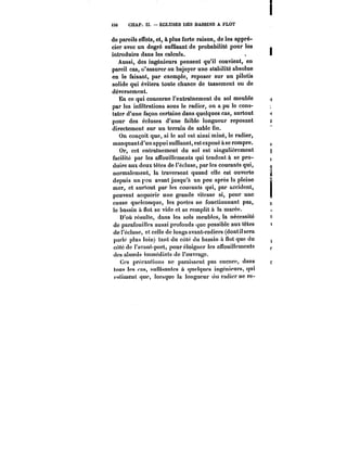 <S6 CHAP. II. ECLUSES DES BASSINS A FLOT 
de pareils effets, et, à plus forte raison, de les appré-cier 
avec un degré suffisant de probabilité pour les 
introduire dans les calculs. 
Aussi, des ingénieurs pensent qu'il convient, en 
pareil cas, d'assurer au bajoyer une stabilité absolue 
en le faisant, par exemple, reposer sur un pilotis 
solide qui évitera toute chance de tassement ou de 
déversement. 
En ce qui concerne l'entraînement du sol meuble 
par les infiltrations sous le radier, on a pu le cons-tater 
d'une façon certaine dans quelques cas, surtout 
pour des écluses d'une faible longueur reposant 
directement sur un terrain de sable fin. 
On conçoit que, si le sol est ainsi miné, le radier, 
manquantd'un appui suffisant, estexposé àse rompre. 
Or, cet entraînement du sol est singulièrement 
facilité par les affouillements qui tendent à se pro-duire 
aux deux têtes de l'écluse, par les courants qui, 
normalement, la traversent quand elle est ouverte 
depuis un peu avant jusqu'à un peu après la pleine 
mer, et surtout par les courants qui, par accident, 
peuvent acquérir une grande vitesse si, pour une 
cause quelconque, les portes ne fonctionnant pas, 
le bassin à flot se vide et se remplit à la marée. 
D'où résulte, dans les sols meubles, la nécessité 
de parafouilles aussi profonds que possible aux têtes 
de l'écluse, et celle de longs avant-radiers (dontil sera 
p:u'!é plus loin) tant du côté du bassin à flot que du 
côté de l'avant-port, pour éloigner les alfouillements 
des abords immédiats de l'ouvrage. 
Ces précautions ne paraissent pas encore, dans 
tous les <'as, suffisantes à quelques ingénieurs, qui 
estiment que, lorsque la longueur du radier ne re- 
 