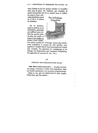 S i~. MSPOSmONS ET DIMENSIONS DES ECLUSES 163 
sous l'écluse et où l'on puisse circuler et travailler 
sans trop de gcne. On réalisera, par exemple, la 
partie horizontale (o~) de ce tunnel sous le radier, 
au moyen d'une con-duite 
métallique ayant 
de 1"50 & 2 mètres 
de diamètre. 
On se bornera, 
quant à présent, à ces 
indications générales 
qui suffisent pour dé-finir 
les grands traits 
du plan, du profil en 
long et des prou!s en 
travers d'une~usc? 
Ltre-ts~ autres < *< parties de l'ouvrage seront plus facile-ment 
expliquées à propos du rôle qu'elles sont 
appelées à remplir dans le fonctionnement de l'écluse 
~par exemple, les aqueducs de remplissage et de 
vidange, les dispositions que comporte l'installation 
des appareils de manoeuvre, etc., etc.). 
§22 
EXECUTION DES FO~DATtONS D'UNE ÉCLUSE 
<os. Ob8<.fva«oMs ~M<.M!M. Le plus souvent, 
une écluse s'exécute, à i'abri d'un batardeau, dans 
une fouille maintenue a sec au moyen d'épuisements. 
Dans ce cas, qui est relativement le plus simple, 
il faut donc que l'on puisse 
 