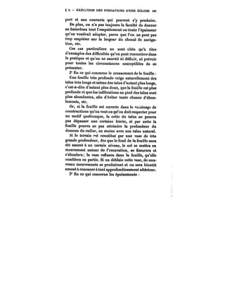 g 2. EXECUTION DES FONDATIONS D'UNE ECLUSE t65 
port et aux courants qui peuvent s'y produire. 
De plus, on n'a pas toujours la faculté de donner 
au batardeau tout l'empattement ou toute l'épaisseur 
qu'on voudrait adopter, parce que l'on ne peut pas 
trop empiéter sur la largeur du chenal de naviga-tion, 
etc. 
Ces cas particuliers ne sont cités qu'à titre 
d'exemples des di(ncu!tés qu'on peut rencontrerdans 
ta pratique et qu'on ne saurait ni défiuir, ni prévoir 
pour toutes les circonstances susceptibles de se 
présenter. 
2° En ce qui concerne le creusement de la fouitte 
Une fouille très profonde exige naturellement des 
talus très longs et même des talus d'autant plus longs, 
c'est-à-dire d'autant plus doux, que la fouille est plus 
profonde et que les infiltrations au pied des talus sont 
plus abondantes, afin d'éviter toute chance d'ébou-lements, 
etc. 
Or, si la fouille est ouverte dans le voisinage de 
constructions qu'on veut ou qu'on doit respecter pour 
un motif quelconque, la crête du talus ne pourra 
pas dépasser une certaine limite, et par suite la 
fouille pourra ne pas atteindre la profondeur du 
dessous du radier, au moins avec son talus naturel. 
Si le terrain <*st constitué par une vase de très 
grande profondeur, dès que le fond de la fouille aura 
été amené à un certain niveau, le sol se mettra en 
mouvement autour de l'excavation, se fissurera et 
s'éboulera; la vase refluera dans la fouille, qu'elle 
comblera en partie. Si on déblaie cette vase, de nou-veaux 
mouvements se produiront et on sera bientôt 
amené à renoncer à tout approfondissement ultérieur. 
3° En ce qui concerne les épuisements 
 