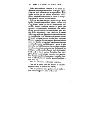 166 CHAP. Il. ÉCLUSES DES BASSINS A FLOT 
Grâce aux machines à vapeur et aux divers sys-tèmes 
de pompes puissantes dont on dispose aujour-d'hui, 
on peut admettre que les épuisements d'une 
fouille ne sont pas, en théorie, absolument impos-sibles, 
surtout si on fractionne la fouille en compar-timents 
qu'on assèche successivement. 
Mais, en fait et en pratique, quand il s'agit d'une 
fouille d'étendue relativement grande, comme celle 
d'une écluse, quand le sol est extrêmement per-méable, 
comme quelques terrains de galets par 
exempte, les épuisements au-dessous d'un certain 
niveau peuvent devenir si considérables qu'il soit 
sage de les abandonner. Ainsi, tantôt on se trouve 
embarrassé, soit pour loger toutes les machines dont 
on aurait besoin, et qu'il faut souvent ajouter succes-sivement, 
soit pour creuser et distribuer convena-blement 
les puisards, pour assurer l'évacuation des 
eaux, etc. Tantôt, les rigoles d'assèchement du fond 
de la fouille sont si multipliées et il y règne de tels 
courants, que l'établissement des premières couches 
du radier devient une espèce de tour de force où les 
malfaçons sont à craindre. Tantôt, les frais d'épuise-ment 
sont si étevés qu une fondation d'un autre 
genre, à l'air comprimé, par exempte, peut, au-des-sous 
d'un niveaa déterminé, ne pas revenir plus cher, 
tout en offrant plus de sécurité qu'une fondation à 
l'air libre, etc. 
Deux cas principaux sont donc à considérer 
Celui où la fouille peut être creusée et asséchée 
jusqu'au niveau du dessous du radier; 
Celui où, pour une cause quelconque, la fouille no 
peut descendre jusqu'à cette profondeur. 
 