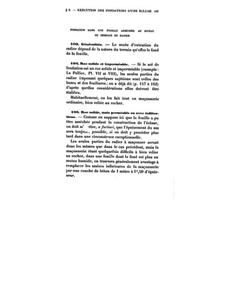 § 2. EXÉCUTION DES FONDATION D'UNE ÉCLUSE 467 
FONDATION DANS UNE FOUILLE ASSÉCHÉE AU NIVEAU 
DU DESSOUS DU RADIER 
t03. CéméfaMtéa. Le mode d'exécution du 
radier dépend de la nature du terrain qu'offre le fond 
de la fouille. 
i<M~R<tCf!oMde<:t<mpeNn6aMe. – Si le sol de 
fondation est un roc solide et imperméable (exemple 
La Pallice, Pl. Vtl et VIII), les seules parties du 
radier imposant quelques sujétions sont celles des 
buses et des feuillures; on a déjà dit (p. 157 à 162) 
d'après quittes considérations elles doivent être 
établies. 
Habituellement, on les fait tout en maçonnerie 
ordinaire, bien reliée au rocher. 
iOS. Roc solide, mais perméaMe on avec infiltra-tioas. 
Comme on suppose ici que la fouitte a pu 
être asséchée pendant la construction de l'écluse, 
on doit a<' ~tre, a /b~ <, que l'épuisement du sas 
sera toujom~ possible, si on doit y procéder plus 
tard dans une circonstpnce exceptionnelle. 
Les seules parties du radier à maçonner seront 
donc les mêmes que dans le cas précédent, mais la 
maçonnerie étant quelquefois difficile à bien relier 
au rocher, dans une fouille dont le fond est plus ou 
moins humide, on trouvera généralement avantage à 
remplacer les assises inférieures de la maçonnerie 
par une couche de béton de t mètre à t"SO d'épais-seur. 
 