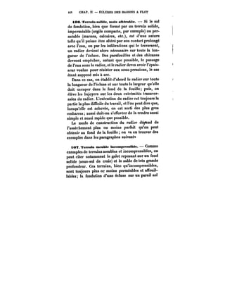 i68 CHAP. Il. ECLUSES DES BASSINS A FLOT 
tOC JTeNMtin 6<*M<te, mais attéraMe. – Si le sol 
de fondation, bien que formé par un terrain solide, 
imperméable (argile compacte, par exemple) ou per-méable 
(marnes, calcaires, etc.), est d'une nature 
telle qu'il puisse être altéré par son contact prolongé 
avec l'eau, ou par les infiltrations qui le traversent, 
un radier devient alors nécessaire sur toute la lon-gueur 
de t'éc!usc. Des parafouilles et des chicanes 
devront empêcher, autant que possible, le passage 
de l'eau sous le radier, et le radier devra avoir l'épais-seur 
voulue pour résister aux sous-pressions, le sas 
étant supposé mis à sec. 
Dans ce cas, on établit d'abord le radier sur toute 
la longueur de l'écluse et sur toute la largeur qu'elle 
doit occuper dans le fond de la fouille; puis, on 
élève les bajoyers sur les deux extrémités transver-sales 
du radier. L'exécution du radier est toujours la 
partie la plus difficile du travail, et l'on peut dire que, 
lorsqu'elle est achevée, on est sorti des plus gros 
embarras; aussi doit-on s'efforcer de la rendre aussi 
simple et aussi rapide que possible. 
Le mode de construction du radier dépend de 
l'assèchement plus ou moins parfait qu'on peut 
obtenir au fond de la fouille; on va en trouver des 
exemples dans les paragraphes suivants 
tOTf. Terrain meuble ineompressÊMe. Comme 
exemples de terrains meubles et incompressibles, on 
peut citer notamment le galet reposant sur un fond 
solide (sous-sol de craie) et le sable de très grande 
profondeur. Ces terrains, bien qu'incompressibles, 
sont toujours plus oc moins perméables et affouil-lables 
la fondation d'une écluse sur un pareil sol 
 