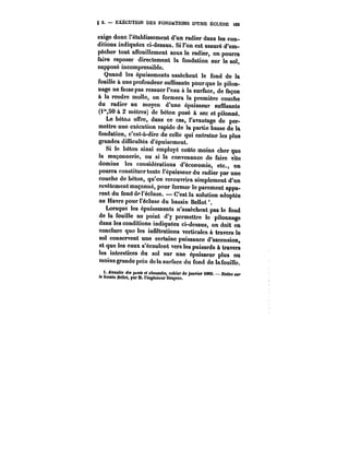 g 2. EXÉCUTION DES FONDATIONS D'UNE ÉCLUSE t69 
exige donc rétablissement d'un radier dans les con-ditions 
indiquées ci-dessus. Si l'on est assuré d'em-pêcher 
tout affouillement sous le radier, on pourra 
faire reposer directement la fondation sur le sol, 
supposé incompressible. 
Quand les épuisements assèchent le fond de la 
fouille à une profondeur suffisante pour que le pilon-nage 
ne fasse pas ressuer l'eau à la surface, de façon 
à la rendre molle, on formera la première couche 
du radier au moyen d'une épaisseur suffisante 
(i"SO & 2 mètres) de béton posé à sec et pilonné. 
Le béto.i offre, dans ce cas, l'avantage de per-mettre 
une exécution rapide de la partie basse de la 
fondation, c'est-à-dire de celle qui entraîne les plus 
grandes difficultés d'épuisement. 
Si le béton ainsi employé coûte moins cher que 
la maçonnerie, ou si la convenance de faire vite 
domine les considérations d'économie, etc., on 
pourra constituer toute l'épaisseur du radier par une 
couche do béton, qu'on recouvrira simplement d'un 
revêtement maçonné, pour former le parement appa-rent 
du fonddpt'éctuse. C'est la solution adoptée 
au Havre pour l'écluse du bassin Bellot'. 
Lorsque les épuisements n'assèchent pas le fond 
de la fouille au point d'y permettre le pilonnage 
dans les conditions indiquées ci-dessus, on doit en 
conclure que les infiltrations verticales à travers le 
sol conservent une certaine puissance d'ascension, 
et que les eaux s'écoutent vers les puisards à travers 
les interstices du sol sur une épaisseur plus ou 
moins grande près de la surface du fond de la fouille. 
t. AnnatM de. }x<n« et eAa«M~M, cahier de janvier <MC. ~<*<tee Mf 
le CoMMt Bellol, par M. l'ingénieur DMpre:. 
 
