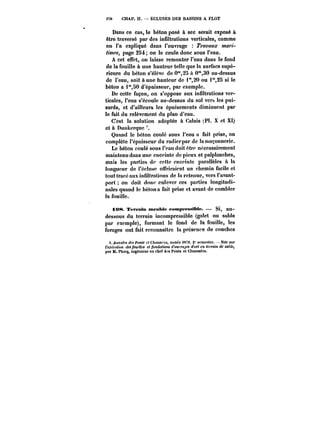 t7« CHAP. II. ÉCLUSES DES BASSINS A FLOT 
Dans ce cas, le béton posé à sec serait exposé à 
être traversé par des infiltrations verticales, comme 
on l'a expliqué dans l'ouvrage T~'a~M~ mari-times, 
page 254; on le coule donc sous l'eau. 
A cet effet, on laisse remonter l'eau dans le fond 
de la fouille à une hauteur telle que la surface supé-rieure 
du béton s'élève de 0"25 à 0"30 au-dessus 
de l'eau, soit aune hauteur de ~20 ou i",25 si le 
béton a i°',80 d'épaisseur, par exemple. 
De cette façon, on s'oppose aux infiltrations ver-ticales, 
l'eau s'écoule au-dessus du sol vers les pui-sards, 
et d'ailleurs les épuisements diminuent par 
le fait du relèvement du plan d'eau. 
C'est la solution adoptée à Calais (Pl. X et XI) 
et à Dunkerque 
Quand le béton coulé sous l'eau a fait prise, on 
complète l'épaisseur du radierpar de ta maçonnerie. 
Le béton coulé sous l'eau doit être nécessairement 
maintenu dans une enceinte de pieux et palplanches, 
mais les parties de cette enceinte parallèles à la 
longueur de t'éctusc offriraient un chemin facile et 
tout tracé aux infiltrations de ta retenue, vers l'avant-port 
on doit donc enlever ces parties longitudi-nales 
quand le béton a fait prise et avant de combler 
la fouille. 
à 08. Terratn meoMe eompreat~bte. Si, au-dessous 
du terrain incompressible (galet ou sable 
par exemple), formant le fond de la fouille, les 
forages ont fait reconnaître la présence de couches 
<Mtt<tfMt!<'<;fon<~ ftCAfWM'M, annce <S78. 2" sentCf-ttc. -?)<<'<M)' 
t'MC'CM<M't des ~'U'Hf< et /<M(<<t<t<'M (<'0t<) Mi/M d'ort en tC) Mtn de table, 
par M. Plocq, ingénieur on chef d''s Ponts et Chaussées. 
 
