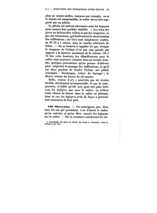 g 2. EXECUTION DES FONDATIONS D'UNE ECLUSE m 
plus ou moins molles, vaseuses par exemple, ou si 
le terrain est compressible, le radier devra être sup-porté 
par un pilotis. 
Le pilotis est surtout nécessaire sous les bajoyers 
pour assurer leur parfaite stabilité. Les têtes des 
pieux ne doivent être reliées ni par des longrines, ni 
par des traversines, qui faciliteraient le cheminement 
des infiltrations ces têtes sont simplement noyées, 
de 0°',7S à 1 mètre, dans la couche inférieure de 
béton. On se bornera à rappeler ici que, lorsque 
la longueur de l'écluse n'est pas très grande par 
rapport a la hauteur maximum de la retenue (t2 a 
i5 fois cette hauteur), les affouillements sous le 
radier sont souvent à craindre dans un terrain mcu-ble, 
quelques précautions qu'on prenne d'ailleurs 
pour empêcher le passage des infiltrations, et qu'it 
est alors prudent de fonder t'éctuse sur pilotis 
(exemples Dunkerque, écluse de barrage* le 
Havre, éctuses du bassin de mi-marée). 
Enfin, connue il n'y a peut-être pas de terrain 
meuble absolument incompressible et que la com-pression, 
si faible qu'elle soit, peut être plus forte 
sous les bajoyers que sous le radier, on évitera 
toute chance de fissure dans le radier en pilotant. 
dans ce cas, les bajoye"s seuls de façon a prévenir 
tout tassement de leur part. 
i<M* Obsepta<t<M). On remarquera que, dans 
tous les cas qui précèdent, c'est d'abord le radier 
qu'on exécute, et qu'on élève ensuite les bajoyors 
sur le radier. On va examiner maintenant Ics cir-i. 
Portefeuille des <'MfM ds l'Ecole des PoHf< et C/toMM~). aeno G. 
section U, p). XVI. 
 