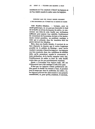 i72 CHAP. Il. ÉCLUSES DES BASSINS A FLOT 
constances où l'on construit d'abord les bajoyers et 
où l'on établit ensuite le radier entre les bajoyers. 
FONDATION DANS UNE FOUILLE CREUSÉE SEULEMENT 
A UNE PROFONDEUR QUI N'ATTEINT PAS LE DESSOUS DU RADIER 
ttO. JFeaUtea bMndées. – Lorsque, pour un 
motif quelconque, on ne peut pas descendre le fond 
de la fouille au niveau du dessous du radier, en con-servant 
aux talus de cette fouille une inclinaison 
suffisante pour assurer leur stabilité, l'achèvement 
du creusement de l'excavation devient, si les épuise-ments 
restent possibles, un problème analogue à 
celui qui se présente dans les tranchées dont les 
parois doivent être blindées. 
Mais, dans une fouille blindée, il convient de ne 
faire dépendre le chantier que le moins longtemps 
possible de la solidité du blindage aussi est-on 
conduit a exécuter d'abord les bajoyers. Les bajoyers 
une fois construits dans des conditions de stabilité 
telles qu'ils permettent ensuite le creusement, à 
toute profondeur, de la foul!!e comprise entre eux, 
l'établissement du radier au fond de cette fouille 
rentre dans un des cas précédemment examinés. 
Quant à l'exécution d'un bajoyer isolé, elle est 
évidemment tout à fait analogue à celle d'un quai. 
faut que les bajoyers restent parfaitement sta-bles 
quand la fouille est creusée à fond, et pendant 
tout le temps que dure la confection du radier; or, 
les bajoyers peuvent être alors soumis à une poussée 
considérable, et, pour qu'ils y résistent, il convient, 
 
