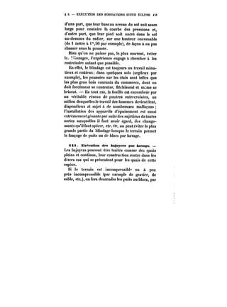 § 2. EXECUTION DES FONDATIONS D'UNE ECLUSE i73 
d'une part, que leur base au niveau du sol soit assez 
large pour contnire la courbe des pressions et, 
d'autre part, que leur pied soit ancré dans le sol 
au-dessous du radier, sur une hauteur convenable 
(de i mètre à i"50 par exemple), de façon à ne pas 
chasser sous la poussée. 
Bien qu'on ne puisse pas, le plus souvent, éviter 
te~ Hmdages, l'expérience engage à chercher à les 
restreindre autant que possible. 
En effet, le blindage est toujours un travail minu-tieux 
et coûteux; dans quelques sols (argileux par 
exemple), les poussées sur les étais sont tettes que 
les plus gros bois courants du commerce, dont on 
doit forcément se contenter, fléchissent et m~me se 
brisent. – En tout cas, la fouille est encombrée par 
un véritable réseau de poutres entrecroisées, au 
milieu desquellesle travail des hommes devient lent, 
dispendieux et sujet ù de nombreuses malfaçons 
l'installation des appareils d'épuisement est aussi 
extrêmement gênante par suite des sujétions de toutes 
sortes auxquelles il faut avoir égard, des change-ments 
qu'il faut opérer, etc. Or, on peut éviter la plus 
grande partie du blindage lorsque le terrain permet 
le fonçage de puits ou de blocs par havage. 
i 11. Exécution des bajoyers pnf havage. 
Les bajoyers pouvant être traités comme des quais 
pleins et continus, leur construction rentre dans les 
divers cas qui se présentent pour les quais de cette 
espèce. 
Si le terrain est incompressible ou à peu 
près incompressible (par exempte de gravier, de 
sable, etc.), on fera descendre les puits ou blocs, par 
 