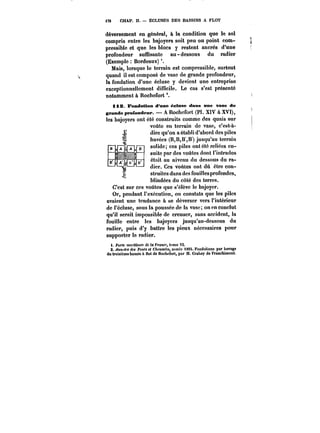 jt76 CHAP. Il. ÉCLUSES DES BASSINS A FLOT 
déversement en général, à la condition que le sol 
compris entre les bajoyers soit peu ou point com-pressible 
et que les blocs y restent ancrés d'une 
profondeur sunisante au-dessous du radier 
(Exemple Bordeaux) 
Mais, lorsque le terrain est compressible, surtout 
quand il est composé de vase de grande profondeur, 
la fondation d'une écluse y devient une entreprise 
exceptionnellement difficile. Le cas s'est présenté 
notamment à Rochefort 
112. Fondation d'une éclose dans nne vase de 
grande profondeur. A Rochefort (Pi. XIV à XVI), 
les bajoyers ont été construits comme des quais sur 
voûte en terrain de vase, c'est-à-dire 
qu'on a établi d'abord des piles 
havées (B,B,B,B) jusqu'au terrain 
solide; ces piles ont été reliées en-suite 
par des voûtes dont l'intrados 
était au niveau du dessous du ra-dier. 
Ces voûtes ont dû être con-struites 
dans des fouillesprofondes, 
blindées du côté des terres. 
C'est sur ces voûtes que s'élève le bajoyer. 
Or, pendant l'exécution, on constata que les piles 
avaient une tendance a se déverser vers l'intérieur 
de l'écluse, sous la poussée de la vase; on en conclut 
qu'il serait impossible de creuser, sans accident, la 
fouille entre les bajoyers jusqu'au-dessous du 
radier, puis d'y battre les pieux nécessaires pour 
supporter le radier. 
i. Ports monthtM <!e la franco, tome Vt. 
2d.u ~AMnr~i-tiflteMs bdaessinPonts à feltotC/lfeoaMu8Msé~cM8, , a("lnn<!ncée t188S8t., Fondations par hhaavvaaggea 
du troisième bassin & Hot de Rochefort, par M. Crahay de Franchimont. 
 