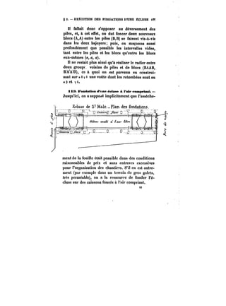 g 2. – EXECUTION DES FONDATIONS D'UNE ECLUSE <Tf 
t! fallait donc s'opposer au déversement des 
piles, et, à cet effet, on dut foncer deux nouveaux 
blocs (A,A) entre les piles (B,B) se faisant vis-à-vis 
dans les deux bajoyers; puis, on maçonna aussi 
profondément que possible les intervalles vides, 
tant entre les piles et les blocs qu'entre les blocs 
eux-mêmes (a, a, a). 
H ne restait plus ainsi qu'à réaliser le radier entre 
deux groupt voisins do piles et de blocs (BAAB, 
BAAB), ce à quoi on est parvenu en construi-sant 
sur a 6 y s une voûte dont les retombées sont en 
<2 
e et y s. 
ii3 Fondation d'une éeluse à l'air comprimé. 
Jusqu'ici, on a supposé implicitement que l'assèche-ment 
de la fouille était possible dans des conditions 
raisonnables de prix et sans entraves excessives 
pour l'organisation des chantiers. S'il en est autre-ment 
(par exemple dans un tcrraht de gros galets, 
très perméable), on a la ressource de fonder t'é-cluse 
sur des caissons foncés à Fair comprimé. 
 