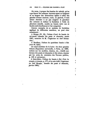 478 CHAP. II. ÉCLUSES DES BASSINS A FLOT 
On verra, à propos des bassins de radoub, qu'on 
a pu foncer des caissons énormes ayant en longueur 
et en largeur des dimensions égales à celles des 
grandes écluses marines mais, en général, il vaut 
mieux chercher à ne pas exagérer la grandeur 
des caissons et réaliser la fondation à l'aide de 
plusieurs massifs, soudés au besoin entre eux et 
fondés individuellement à l'air comprimé. 
Comme exemples de ce système de fondation 
appliqué de différentes manières, on peut citer 
notamment 
A Dieppe (Pi. IX), l'écluse d'aval du bassin de 
mi-marée (~!M<M des ponts et chaussées, année 
1887, mémoire de M. l'ingénieur en chef Alexan-dre) 
A Honneur, l'écluse du quatrième bassin à flot 
(voir Pl. XIII); 
Au canal maritime de la Loire les deux grandes 
écluses (Exposition universelle, à Paris, en 1889; 
notices sur les modèles, dessins, etc., relatifs aux 
travaux des ponts et chaussées et des mines, réunies 
par les soins du ministère des Travaux publics, 
p. 458 et suivantes); 
A Saint-Ma!o, l'écluse du bassin à flot (Voir le 
croquis ci-dessus, p. i77,et la note doM. l'ingénieur 
en chef Mengin, Annales des jooy~ chaussées, 
janvier 1883). 
 