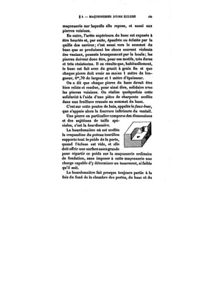 3. MAÇONNËBtES D'UNE ÉCLUSE <8Ê 
Maçonnerie sur laquelle elle repose, et aussi aux 
pierres voisines. 
En outre, l'arête supérieure du buse est exposée à 
être heurtée et, par suite, épaufrée ou éclatée par la 
quille des navires; c'est aussi vers le sommet du 
buse que se produisent les chocs souvent violents 
des vantaux, poussés brusquement par la houle; les 
pierres doivent donc être, pour ces motifs, très dures 
et très résistantes. II en résulte que, habituellement, 
le buse est fait avec du granit à grain fin et que 
chaque pierre doit avoir au moins i mètre de lon-gueur, 
0°*,70 de largeur et i mètre d'épaisseur. 
On a dit que chaque pierre du buse devait être 
bien reliée et rendue, pour ainsi dire, solidaire avec 
lea pierres voisines. On réalise quelquefois cette 
so!idarité à l'aide d'une pièce de charpente scellée 
dans une feuillure creusée au sommet du buse. 
C'est sur cette poutre de bois, appelée ïe/<H&c-&:Mc, 
que s'appuie alors la fourrure inférieure du vantail. 
Une pierre en particulier comporte des dimensions 
et des sujétions de taille spé-ciales, 
c'est la bourdonnière. 
La bourdonnière où est scellée 
la crapaudine du poteau tourillon 
supporte tout te poids de la porte, 
quand t'éctuse est vide, et elle 
doit offrir une surface ~aos- sezgrande 
pour répartir ce poids sur la maçonnerie ordinaire 
de fondation, sans imposer à cette maçonnerie une 
charge capable d'y déterminer un tassement, si faible 
qu'it soit. 
La bourdonnière fait presque toujours partie & la 
fois du fond de la chambre des portes, du buse et du 
 