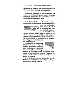i82 CHAP. Il. ÉCLUSES DES BASSINS A FLOT 
chardonnet, ce qui exige pour cette pierre de fortes 
dimensions et une grande précision de taille. 
Quelquefois, des vannes en bois glissent sur des 
rainures creusées dans le granit, et alors la surface 
frottante de la pierre doit être non seulement parfai-tement 
dressée, mais encore polie. 
tie. DespapafcniHes. On a expliqué précé-demment 
que les courants <q~uui* trMavttïectroscemnt uhtmabnuimtutee" lle-ment 
ou accidentelle-ment 
l'écluse an'ouittent 
le sol meuble aux deux 
extrémités du radier. 
Les affouillements 
peuvent atteindre, dans le sable, le dessous du ra-dier 
et compromettre la sotidité de cette partie es-sentielle 
de l'ouvrage en facilitant !'entra!ncment, 
par les infiltrations, du sol meuble de la fondation. 
Pour s'opposer à cet effet, v.u-blit 
..t..t.J.ro, 
on éta- 
B'< < n '<t 
des parafouilles. 
Un parafouille est constitué ha-bituellement 
par une ligne de 
pieux et patptanches descendant 
aussi profondément que possible 
dans le sol, à 6 ou 7 mètres par _w- < --< 
exemple, et, derrière cet écran, on augmente autant 
qu'on le peut, sans frais excessifs, l'épaisseur du 
radier, soit de 1 mètre environ sur 1 mètre ou 2 
mètres de longueur. 
Le parafouille règne devant chacune des têtes do 
l'écluse sur une largeur au moins égate & la largeur 
de l'ouvrage, bajoyers compris. 
 