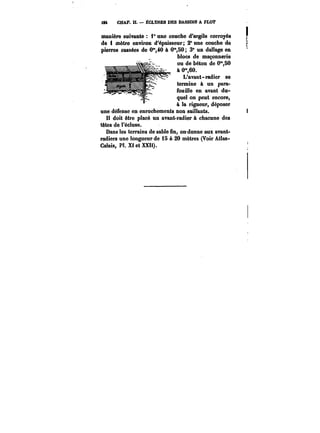 W CHAP. U. – ËCLC8ES DES BASSINS A FLOT 
manière suivante i" une couche d'argile corroyée 
de i mètre environ d'épaisseur 2" une couche dé 
pierres cassées de O'40 à 0"SO 3° un dallage en 
blocs de maçonnerie 
ou de béton de 0"SO 
à 0",60. 
L'avant-radier se 
termine à un para-fouille 
en avant du-quel 
on peut encore, 
à la rigueur, déposer 
une défense en enrochements non saillants. 
doit être placé un avant-radier à chacune des 
têtes de Féctuse. 
Dans les terrains de sable fin, ordonne aux avant-radiers 
une longueur de 15 à 20 mètres (Voir Atlas- 
Calais, Pl. Xt et XXH). 
 