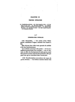 CHAPITRE Iï! 
PORTES D'ÉCLUSES 
g t. CeMMefattoM oehefate*. – § 2. Portes busquées en bois. g 3. Des 
portes en 6ob et fer. § 4. Dei portée m~tH~uef. § S. S~t<eme< 
<pe'e<a(M) de fermeture <!e< ec<tMe<ou des pertuis. – 8 C. Organes divers 
dM portes. § 7. Aqueducs e< canMet. – § 8. MtM en ptote des portes. 
– 8 9. MantZMM'e des portes. 
§~ 
CONStDÊRATMNS GÉNÉRALES 
<i8. GénëraUt~a. Les portes d'une écluse 
marino constituent l'organe essentiel d'un bassin à 
flot. 
Elles doivent donc offrir toute garantie de solidité 
et de bon fonctionnement. 
Les accidents survenus à des portes et il y en a 
malheureusement plus d'un exemple – ont eu sou-vent, 
en effet, les conséquences les plus graves, aussi 
bien pour les navires amarrés dans le bassin à flot que 
pour ceux qui se trouvaient dans l'avant-port. 
H)0 T~anafortnaUons aneeesat~ea des types de 
portes d'~etnse. Les écluses marines étaient loin 
 