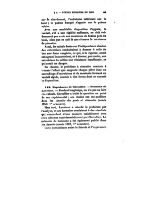 g a. – PORTES BUSQUËES EN BOIS <M 
sur le chardonnet, l'entretoise intérieure sur le 
buse le poteau busqué s'appuie sur le poteau 
voisin. 
Avec une semblable disposition d'appuis, le 
vantail, s'il a une rigidité suffisante, ne doit évi-demment 
pas avoir son maximum de flexion près du 
buse, bien que ce soit là que s'exerce le maximum 
de pression. 
Ainsi, tes calculs basés sur l'indépendance absolue 
des entretoises conduiraient à donner à celle du 
bas une force exagérée, ce qui, à la rigueur, serait 
sans grand inconvénient, et à donner, par contre, aux 
entretoises du milieu une résistance insuffisante, ce 
qui serait un danger. 
En résumé, le problème à résoudre consiste à 
trouver l'effort que supporte chaque pièce dans un 
assemblage d'entretoises et de montants formant un 
vantail rigide, soumis à des forces dont on connaît 
la disposition. 
i3~t. Exp~rtences de ChevaIMer – Formules d« 
ï~votme. Pendant longtemps, on n'a pas su faire 
ces calculs. Chevallier a traité la question au point 
de vue expérimentât ses études ont été publiées 
dans les Annales des ponts et chaussées (année 
I8SO, f semestre). 
Plus tard, Lavoinne a abordé le problème par 
l'analyse, et ses formules conduisent à des résultats 
qui concordent d'une manière satisfaisante avec 
ceux obtenus cxpérimentatesnent par Chevalier. Le 
mémoire de Lavoinne a été également pubtié dans 
tes ~MM~M (année 1867, i" semestre). 
Cette concordance entre la théorie et t'expérience 
 