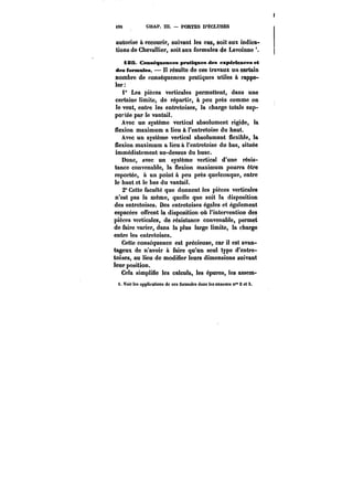 i90 CHAP. m. PORTES D'ËCLUSES 
autorise à recourir, suivant tes cas, soit aux indica-tions 
de Chevallier, soit aux formules de Lavoinne 
âSS Conséquences pratiques des expériences et 
des formules. Il résulte de ces travaux un certain 
nombre de conséquences pratiques utiles à rappe-ler 
1° Les pièces verticales permettent, dans une 
certaine limite, de répartir, à peu près comme on 
le veut, entre les entretoises, la charge totale sup-portée 
par le vantail. 
Avec un système vertical absolument rigide, la 
flexion maximum a lieu à l'entretoise du haut. 
Avec un système vertical absolument flexible, la 
flexion maximum a lieu à l'entretoise du bas, située 
immédiatement au-dessus du buse. 
Donc, avec un système vertical d'une résis-tance 
convenable, la flexion maximum pourra être 
reportée, à un point à peu près quelconque, entre 
le haut et le bas du vantail. 
2° Cette faculté que donnent les pièces verticales 
n'est pas la même, quelle que soit la disposition 
des entretoises. Des entretoises égales et également 
espacées offrent la disposition où l'intervention des 
pièces verticales, de résistance convenable, permet 
de faire varier, dans la plus large limite, la charge 
entre les entretoises. 
Cette conséquence est précieuse, car il est avan-tageux 
de n'avoir à faire qu'un seul type d'entre-toises, 
au lieu de modifier leurs dimensions suivant 
leur position. 
Cela simplifie les calculs, les épures, tes assem-i. 
Voir les npptit'ations de ces formules dans les annexes n" 2 et 3. 
 