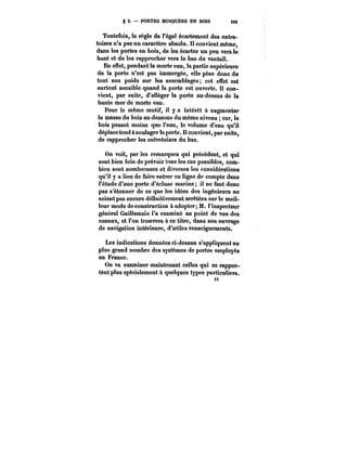 g 2. – PORTES BUSQUÉES EN BOIS t93 
Toutefois, la règle de l'égal écartement des entre-toises 
n'a pas un caractère absolu. Il convient même, 
dans les portes en bois, de les écarter un peu vers le 
haut et de les rapprocher vers le bas du vantail. 
En effet, pendant la morte eau, la partie supérieure 
de la porte n'est pas immergée, elle pèse donc de 
tout son poids sur les assemblages; cet effet est 
surtout sensible quand la porte est ouverte. Il con-vient, 
par suite, d'alléger la porte au-dessus de la 
mmum 
i3 
haute mer de morte eau. 
Pour le même motif, il y a intérêt à augmenter 
la masse du bois au-dessous du même niveau car, te 
bois pesant moins que l'eau, le volume d'eau qu'il 
déplace tend à soulager la porte. Il convient, par suite, 
de rapprocher les entretoises du bas. 
On voit, par les remarques qui précèdent, et qui 
sont bien loin de prévoir tous les cas possibles, com-bien 
sont nombreuses et diverses les considérations 
qu'it y a lieu de faire entrer en ligne de compte dans 
l'étude d'une porte d'écluse marine il ne faut donc 
pas s'étonner de ce que les idées des ingénieurs ne 
soient pas encore déunitivement arrêtées sur le meil-leur 
mode de construction à adopter; M. l'inspecteur 
général Guillemain l'a examiné au point de vue des 
canaux, et l'on trouvera à ce titre, dans son ouvrage 
de navigation intérieure, d'utiles renseignements. 
Les indications données ci-dessus s'appliquent au 
plus grand nombre des systèmes de portes employés 
en France. 
On va examiner maintenant celles qui se rappor-tént 
plus spécialement à quelques types particuliers. 
i3 
 