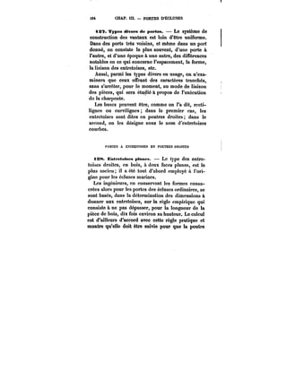 494 CHAP. in. – PORTES D'ÉCLUSES 
tS7. Types divers de portes. – Le système de 
construction des vantaux est loin d'être uniforme. 
Dans des ports très voisins, et même dans un port 
donné, on constate le plus souvent, d'une porte à 
l'autre, et d'une époque à une autre, des différences 
notables en ce qui concerne l'espacement, la forme, 
la liaison des entretoises, etc. 
Aussi, parmi les types divers en usage, on n'exa-minera 
que ceux offrant des caractères tranchés, 
sans s'arrêter, pour le moment, au mode de liaison 
des pièces, qui sera étudié à propos de l'exécution 
do la charpente. 
Les buses peuvent être, comme on l'a dit, recti-lignes 
ou curvilignes dans le premier cas, les 
entretoises sont dites en poutres droites dans le 
second, on les désigne sous le nom d'éntretoises 
courbes. 
t'ORTES A EXTRETOtSES EN POUTRES DROITES 
138. Entremises pianes. – Le type des entre-toises 
droites, en bois, à deux faces planes, est le 
plus ancien; il a été tout d'abord employé à l'ori-gine 
pour les écluses marines. 
Les ingénieurs, en conservant les formes consa-crées 
alors pour les portes des écluses ordinaires, se 
sont basés, dans la détermination des dimensions à 
donner aux entretoises, sur la règle empirique qui 
consiste à ne pas dépasser, pour la longueur de la 
pièce de bois, dix fois environ sa hauteur. Le calcul 
est d'ailleurs d'accord avec cette règle pratique et 
montre qu'elle doit être suivie pour que la poutre 
 