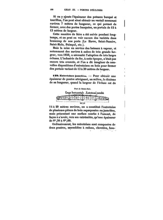 M6 CHAP. HI. PORTES D'ÉCLUSES 
Si on y ajoute l'épaisseur des poteaux busqué et 
tourillon, l'on peut ainsi obtenir un vantail mesurant 
environ 7 mètres de longueur, ce qui permet de 
fermer, avec des portes busquées, un partuis de 12 à 
13 mètres de largeur. 
Cette manière de faire a été suivie pendant long-temps, 
et on peut en voir encore des variétés dans 
beaucoup de nos ports (Le Havre, Saint-Nazaire, 
Saint-Ma!o, Paimpol, etc.). 
Mais la mise en service des bateaux à vapeur, et 
notamment des navires à aubes de très grande lar-geur, 
vers 1850, a nécessité l'adoption de très larges 
écluses. L'industrie du fer, à cette époque, n'était pas 
encore très avancée, et l'on a dû imaginer de nou-velles 
dispositions d'entretoises en bois pour fermer 
des pertuis variant de 13 à 30 mètres de largeur. 
iSO. Entretotses jnmet~es. Pour obtenir une 
épaisseur de poutre atteignant, au milieu, te dixième 
de sa longueur, quand la largeur de l'écluse est de 
t0".53 
i à 20 mètres environ, on a constitué l'entretoise 
de plusieurs pièces de bois superposées ou jumelées, 
mais présentant une surface courbe à l'amont, de 
façon a n'avoir, vers ses extrémités, qu'une épaisseur 
de 0"80 à 0~,60. 
Ordinairement, les entretoises sont composées de 
deux poutres, assemblées à redans, c!avotées, bou- 
 