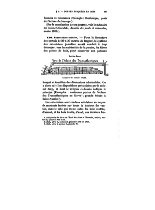 S 2. PORTES BUSQUÉES EN BOIS M? 
tonnées et ceinturées (Exemple Dunkerque, porte 
de l'écluse du barrage'). 
(Sur la constitution de ces poutres, voir le mémoire 
du colonel Joura~ki, /i~?M~M des ponts et chaussées, 
année 1856.) 
i30. Entretoises armëes. Pour la fermeture 
des pertuis de 20 à 30 mètres de largeur, le système 
des entretoises jumelées aurait conduit à trop 
découper, vers les extrémités de la poutre, les Sbres 
des pièces de bois, pour conserver aux poteaux 
busqué et tourillon des dimensions admissibles. On 
a alors suivi les dispositions préconisées par le colo-nel 
Emy, et dont !e croquis ci-dessus indique ie 
principe (Exemples anciennes portes de l'écluse 
des Transatlantiques au Ha~re'; grande éc!uso à 
Saint-Nazaire 3). 
Les entretoises sont rendues solidaires au moyen 
de montants insérés sur toute la hauteur du van-tail, 
dans le vide qui existe entre les bois cintrés, 
d'amont, et les bois droits, d'aval, ces derniers for-i. 
fo)'<e/<M<Ma <&< ~tM de C~cefa dei Ponts et Chaussées, série 6, sec-tion 
D, planches VMt et IX. 
2. J6M., série 6, section D, ptanchas XVM et XVi!t. 
3. Ibid., série 6, section D, planche IV. 
 