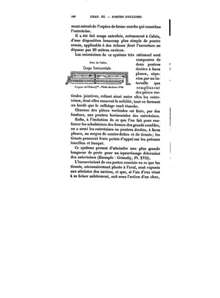 M8 CHAP. III. PORTES D'ÉCLUSES 
mant entrait de l'espèce de ferme courbe qui constitue 
l'entretoise. 
Il a été fait usage autrefois, notamment à Calais, 
d'une disposition beaucoup plus simple de poutre 
armée, applicable à des écluses :dont l'ouverture ne 
dépasse pas 20 mètres environ. 
Les entretoises de ce système très rationnel sont 
nnmr~nenno rZn composées de 
deux poutres 
droites à faces 
planes, sépa-rées 
par un in-tervalle 
que 
remplissent 
des pièces ver-ticales 
jointives, reliant ainsi entre elles les entre-toises, 
dont elles assurent la solidité, tout en formant 
un bordé que le calfatage rend étanche. 
Chacune des pièces verticales est fixée, par des 
boutons, aux poutres horizontales des entretoises. 
Enfin, a l'imitation de ce que l'on fait pour ren-forcer 
les arbalétriers des fermes des grands combles, 
on a armé les entretoises en poutres droites, à faces 
planes, au moyen de contre-fiches et de tirants; les 
tirants prennent leurs points d'appui sur les poteaux 
tourillon et busqué. 
Ce système permet d'atteindre une plus grande 
longueur de porte pour un équarrissage déterminé 
des entretoises (Exemple Grimsby, Pl. XVII). 
L'inconvénient de ces portes consiste en ce que les 
tirants, nécessairement placés à l'aval, sont exposés 
aux atteintes des navires, et que, si l'un d'eux vient 
à se briser subitement, soit sous l'action d'un choc, 
 