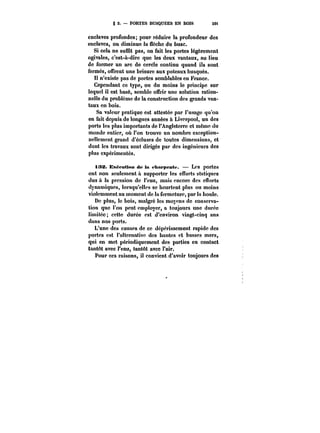 g 2. PORTES BUSQUÉES EN BOIS 20t 
enclaves profondes; pour réduire la profondeur des 
enclaves, on diminue la nèchc du buse. 
Si cela ne suffit pas, on fait les portes lég&rement 
ogivales, c'est-à-dire que les deux vantaux, au lieu 
de former un arc de cercle continu quand ils sont 
fermés, offrent une brisure aux poteaux busqués. 
Il n'existe pas de portes semblables en France. 
Cependant ce type, ou du moins le principe sur 
lequel il est basé, semble offrir une solution ration-nelle 
du problème de la construction des grands van-taux 
en bois. 
Sa valeur pratique est attestée par l'usage qu'on 
en fait depuis de longues années a Liverpool, un des 
ports les plus importants de l'Angleterre et même du 
monde entier, où l'on trouve un nombre exception-nellement 
grand d'écluses de toutes dimensions, et 
dont les travaux sont dirigés par des ingénieurs des 
plus expérimentés. 
t!!S. Exëcutton de ta charpente. Les portes 
ont non seulement a supporter les efforts statiques 
dus à la pression de l'eau, mais encore des efforts 
dynamiques, lorsqu'elles se heurtent plus ou moins 
violemment au moment de la fermeture, par la houle. 
De plus, !e bois, malgré les moyens de conserva-tion 
que t'en peut employer, a toujours une durée 
limitée; cette durée est d'environ vingt-cinq ans 
dans nos ports. 
L'une des causes de ce dépérissement rapide des 
portes est l'alternative des hautes et basses mers, 
qui en met périodiquement des parties en contact 
tantôt avec l'eau, tantôt avec l'air. 
Pour ces raisons, il convient d'avoir toujours des 
 