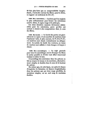 g 2. PORTES BUSQUÉES EN BOIS 203 
40 fois plus forte que sa compressibilité longitu-dinale, 
c'est-à-dire suivant les fibres; pour le chêne, 
ce rapport est seulement de 23 à 31. 
t3~. Des entretoises. Les bois que l'on emploie 
le plus ordinairement pour former les entretoises 
sont le chêne, le sapin rouge et le pitch-pin. 
Ces deux dernières essences deviennent admis-sibles 
pour les entretoises, parce qu'elles ont 
surtout & résister à des compressions dans le sens 
des fibres. 
~L35. Dn hM-dé. – Le bordé des portes est géné-ralemcnt 
en sapin; il est constitué de madriers dont 
l'épaisseur varie, le plus souvent, de 0"10 à 0"i5 
ces madriers sont cloués verticalement ou oblique-ment. 
Les joints du bordé (les coutures, en terme 
de marine) sont calfatés à trois étoupes et brayés à 
chaud. 
tae. Des assemblages. La règle générale 
pour tous les assemblages est de découper les fibres 
le moins possible et d'éviter tout effort transversal 
tendant à éclater le bois. 
L'assemblage des entretoises dans les poteaux se 
faitau moyen de tenons et de mortaises, alternative-ment 
simples et doubles dans le sens de la hauteur 
du poteau. 
On estime que, de cette façon, on a plus de chance 
d'empêcher la formation de fissures longitudinales 
dans les poteaux que par deux rangs para!!c!es de 
mortaises simples, ou un seul rang de mortaises 
doubles. 
 