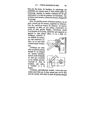 § 2. PORTES BUSQUÉES EN BOIS 205 
bois par des trous de boulons, le ceinturage est 
préférable aux tirants dont il vient d'être parlé. Le 
ceinturage consiste en bandes continues de fer qui 
embrassent à la fois les poteaux et l'entretoise. Les 
ceintures sont munies, comme les tirants, d'appareils 
de serrage. 
Dans les grandes portes d'écluses marines, on ne 
peut, comme sur les canaux, empêcher la déforma-tion 
du vantail au moyen de bracons. Le bracon 
couperait, en etfet, en son milieu, c'est-à-dire au 
point de plus grande fatigue, l'entretoise située 
à mi-hauteur de la porte, entretoise qui supporte en 
général le .1'11_au plus grand effort, et on a déjà vu, 
d'ailleurs, combien il 
est difficile de compo-ser 
une entretoise so-lide 
on se sert donc 
exclusivement d'échar- 1 
pes. 
L'écharpe est ratta-chée 
au pied du poteau 
busqué et au sommet 
du poteau tourillon, 
mais le mode d'attache 
ne doit pas consister 
en un boulon qui tra-verserait 
le bois et 
tendrait, par suite, 
à l'éclater et à le 
afveaanuadre. v· 
L'écharpe, géneratement double, c'est-à-dire qui 
existe aussi bien sur la face amont que sur la face 
aval du vantai!, doit saisir le pied du poteau busqué 
 
